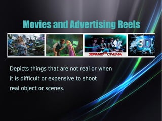 Movies and Advertising Reels 
Depicts things that are not real or when 
it is difficult or expensive to shoot 
real object or scenes. 
 