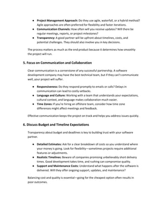 ● Project Management Approach: Do they use agile, waterfall, or a hybrid method?
Agile approaches are often preferred for flexibility and faster iterations.
● Communication Channels: How often will you receive updates? Will there be
regular meetings, reports, or project milestones?
● Transparency: A good partner will be upfront about timelines, costs, and
potential challenges. They should also involve you in key decisions.
The process matters as much as the end product because it determines how smoothly
the project will run.
5. Focus on Communication and Collaboration
Clear communication is a cornerstone of any successful partnership. A software
development company may have the best technical team, but if they can’t communicate
well, your project will suffer.
● Responsiveness: Do they respond promptly to emails or calls? Delays in
communication can lead to costly setbacks.
● Language and Culture: Working with a team that understands your expectations,
cultural context, and language makes collaboration much easier.
● Time Zones: If you’re hiring an offshore team, consider how time zone
differences might affect meetings and feedback.
Effective communication keeps the project on track and helps you address issues quickly.
6. Discuss Budget and Timeline Expectations
Transparency about budget and deadlines is key to building trust with your software
partner.
● Detailed Estimates: Ask for a clear breakdown of costs so you understand where
your money is going. Look for flexibility—sometimes projects require additional
features or adjustments.
● Realistic Timelines: Beware of companies promising unbelievably short delivery
times. Good development takes time, and rushing can compromise quality.
● Support and Maintenance Costs: Understand what happens after the software is
delivered. Will they offer ongoing support, updates, and maintenance?
Balancing cost and quality is essential—going for the cheapest option often results in
poor outcomes.
 