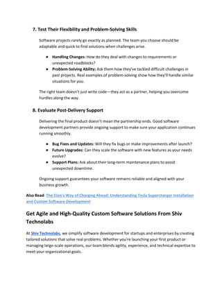 7. Test Their Flexibility and Problem-Solving Skills
Software projects rarely go exactly as planned. The team you choose should be
adaptable and quick to find solutions when challenges arise.
● Handling Changes: How do they deal with changes to requirements or
unexpected roadblocks?
● Problem-Solving Ability: Ask them how they’ve tackled difficult challenges in
past projects. Real examples of problem-solving show how they’ll handle similar
situations for you.
The right team doesn’t just write code—they act as a partner, helping you overcome
hurdles along the way.
8. Evaluate Post-Delivery Support
Delivering the final product doesn’t mean the partnership ends. Good software
development partners provide ongoing support to make sure your application continues
running smoothly.
● Bug Fixes and Updates: Will they fix bugs or make improvements after launch?
● Future Upgrades: Can they scale the software with new features as your needs
evolve?
● Support Plans: Ask about their long-term maintenance plans to avoid
unexpected downtime.
Ongoing support guarantees your software remains reliable and aligned with your
business growth.
Also Read: The Elon’s Way of Charging Ahead: Understanding Tesla Supercharger Installation
and Custom Software Development
Get Agile and High-Quality Custom Software Solutions From Shiv
Technolabs
At Shiv Technolabs, we simplify software development for startups and enterprises by creating
tailored solutions that solve real problems. Whether you're launching your first product or
managing large-scale operations, our team blends agility, experience, and technical expertise to
meet your organizational goals.
 