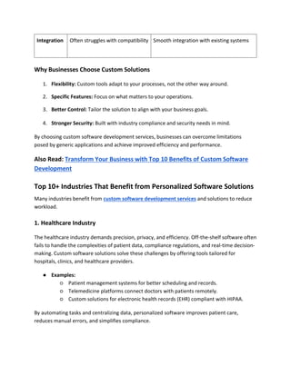 Integration Often struggles with compatibility Smooth integration with existing systems
Why Businesses Choose Custom Solutions
1. Flexibility: Custom tools adapt to your processes, not the other way around.
2. Specific Features: Focus on what matters to your operations.
3. Better Control: Tailor the solution to align with your business goals.
4. Stronger Security: Built with industry compliance and security needs in mind.
By choosing custom software development services, businesses can overcome limitations
posed by generic applications and achieve improved efficiency and performance.
Also Read: Transform Your Business with Top 10 Benefits of Custom Software
Development
Top 10+ Industries That Benefit from Personalized Software Solutions
Many industries benefit from custom software development services and solutions to reduce
workload.
1. Healthcare Industry
The healthcare industry demands precision, privacy, and efficiency. Off-the-shelf software often
fails to handle the complexities of patient data, compliance regulations, and real-time decision-
making. Custom software solutions solve these challenges by offering tools tailored for
hospitals, clinics, and healthcare providers.
● Examples:
○ Patient management systems for better scheduling and records.
○ Telemedicine platforms connect doctors with patients remotely.
○ Custom solutions for electronic health records (EHR) compliant with HIPAA.
By automating tasks and centralizing data, personalized software improves patient care,
reduces manual errors, and simplifies compliance.
 