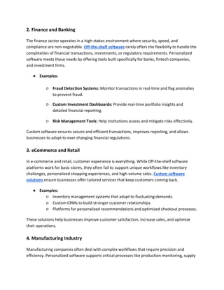 2. Finance and Banking
The finance sector operates in a high-stakes environment where security, speed, and
compliance are non-negotiable. Off-the-shelf software rarely offers the flexibility to handle the
complexities of financial transactions, investments, or regulatory requirements. Personalized
software meets these needs by offering tools built specifically for banks, fintech companies,
and investment firms.
● Examples:
○ Fraud Detection Systems: Monitor transactions in real-time and flag anomalies
to prevent fraud.
○ Custom Investment Dashboards: Provide real-time portfolio insights and
detailed financial reporting.
○ Risk Management Tools: Help institutions assess and mitigate risks effectively.
Custom software ensures secure and efficient transactions, improves reporting, and allows
businesses to adapt to ever-changing financial regulations.
3. eCommerce and Retail
In e-commerce and retail, customer experience is everything. While Off-the-shelf software
platforms work for basic stores, they often fail to support unique workflows like inventory
challenges, personalized shopping experiences, and high-volume sales. Custom software
solutions ensure businesses offer tailored services that keep customers coming back.
● Examples:
○ Inventory management systems that adapt to fluctuating demands.
○ Custom CRMs to build stronger customer relationships.
○ Platforms for personalized recommendations and optimized checkout processes.
These solutions help businesses improve customer satisfaction, increase sales, and optimize
their operations.
4. Manufacturing Industry
Manufacturing companies often deal with complex workflows that require precision and
efficiency. Personalized software supports critical processes like production monitoring, supply
 