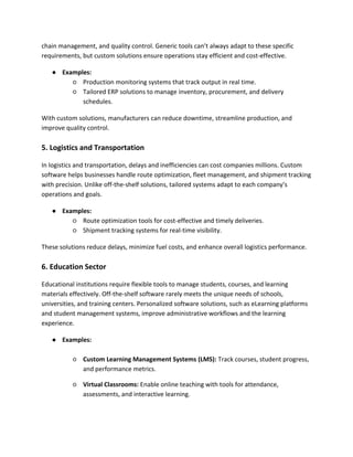 chain management, and quality control. Generic tools can’t always adapt to these specific
requirements, but custom solutions ensure operations stay efficient and cost-effective.
● Examples:
○ Production monitoring systems that track output in real time.
○ Tailored ERP solutions to manage inventory, procurement, and delivery
schedules.
With custom solutions, manufacturers can reduce downtime, streamline production, and
improve quality control.
5. Logistics and Transportation
In logistics and transportation, delays and inefficiencies can cost companies millions. Custom
software helps businesses handle route optimization, fleet management, and shipment tracking
with precision. Unlike off-the-shelf solutions, tailored systems adapt to each company’s
operations and goals.
● Examples:
○ Route optimization tools for cost-effective and timely deliveries.
○ Shipment tracking systems for real-time visibility.
These solutions reduce delays, minimize fuel costs, and enhance overall logistics performance.
6. Education Sector
Educational institutions require flexible tools to manage students, courses, and learning
materials effectively. Off-the-shelf software rarely meets the unique needs of schools,
universities, and training centers. Personalized software solutions, such as eLearning platforms
and student management systems, improve administrative workflows and the learning
experience.
● Examples:
○ Custom Learning Management Systems (LMS): Track courses, student progress,
and performance metrics.
○ Virtual Classrooms: Enable online teaching with tools for attendance,
assessments, and interactive learning.
 