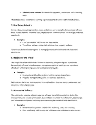 ○ Administrative Systems: Automate fee payments, admissions, and scheduling
tasks.
These tools create personalized learning experiences and streamline administrative tasks.
7. Real Estate Industry
In real estate, managing properties, leads, and clients can be complex. Personalized software
helps real estate firms automate tasks, improve client communication, and manage portfolios
seamlessly.
● Examples:
○ CRM systems that track leads and interactions.
○ Virtual tour software integrated with real-time property updates.
Tailored solutions empower agents to manage portfolios efficiently and enhance client
satisfaction.
8. Hospitality and Travel
The hospitality and travel industry thrives on delivering exceptional guest experiences.
Personalized software helps businesses manage reservations, bookings, and operations
effectively while improving customer satisfaction and loyalty.
● Examples:
○ Reservation and booking systems built to manage large chains.
○ Property management systems for seamless operations.
With custom platforms, businesses can increase bookings, improve guest experiences, and
streamline internal processes.
9. Automotive Industry
The automotive industry relies on accurate software for vehicle monitoring, dealership
management, and service optimization. Custom tools ensure car manufacturers, dealerships,
and service centers operate smoothly while delivering excellent customer experiences.
● Examples:
○ Dealership management software for inventory, sales, and servicing.
○ Fleet monitoring tools to improve maintenance schedules and reduce costs.
 