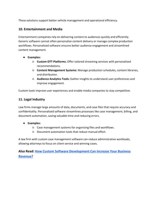 These solutions support better vehicle management and operational efficiency.
10. Entertainment and Media
Entertainment companies rely on delivering content to audiences quickly and efficiently.
Generic software cannot often personalize content delivery or manage complex production
workflows. Personalized software ensures better audience engagement and streamlined
content management.
● Examples:
○ Custom OTT Platforms: Offer tailored streaming services with personalized
recommendations.
○ Content Management Systems: Manage production schedules, content libraries,
and distribution.
○ Audience Analytics Tools: Gather insights to understand user preferences and
improve engagement.
Custom tools improve user experiences and enable media companies to stay competitive.
11. Legal Industry
Law firms manage large amounts of data, documents, and case files that require accuracy and
confidentiality. Personalized software streamlines processes like case management, billing, and
document automation, saving valuable time and reducing errors.
● Examples:
○ Case management systems for organizing files and workflows.
○ Document automation tools that reduce manual effort.
A law firm with custom case management software can reduce administrative workloads,
allowing attorneys to focus on client service and winning cases.
Also Read: How Custom Software Development Can Increase Your Business
Revenue?
 