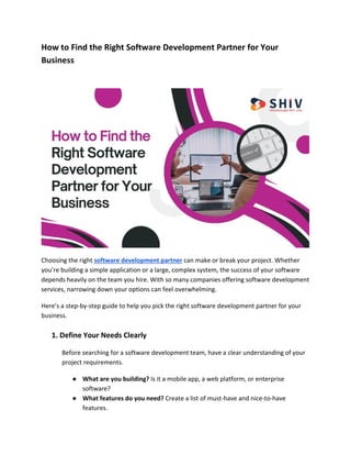 How to Find the Right Software Development Partner for Your
Business
Choosing the right software development partner can make or break your project. Whether
you’re building a simple application or a large, complex system, the success of your software
depends heavily on the team you hire. With so many companies offering software development
services, narrowing down your options can feel overwhelming.
Here’s a step-by-step guide to help you pick the right software development partner for your
business.
1. Define Your Needs Clearly
Before searching for a software development team, have a clear understanding of your
project requirements.
● What are you building? Is it a mobile app, a web platform, or enterprise
software?
● What features do you need? Create a list of must-have and nice-to-have
features.
 