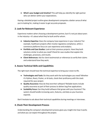 ● What’s your budget and timeline? This will help you identify the right partner
who can deliver within your expectations.
Having a detailed project outline gives development companies a better sense of what
you’re looking for, making it easier to get accurate proposals.
2. Look for Relevant Experience
Experience matters when choosing a development partner, but it’s not just about years
in the industry—it’s about what they’ve built and for whom.
● Industry Expertise: Does the company have experience in your industry? For
example, healthcare projects often involve regulatory compliance, while e-
commerce platforms focus on user experience and analytics.
● Portfolio and Case Studies: Look at their previous projects. Have they built
solutions similar to what you need? Check for case studies that explain the
challenges, processes, and results.
● Client References: Ask for client testimonials or references to verify their claims
and understand how they work.
3. Assess Technical Skills and Capabilities
The right team should have the technical expertise to bring your vision to life.
● Technologies and Tools: Do they work with the technologies you need? Whether
it’s Python, React, Flutter, or AI tools, check their proficiency with the stack
required for your project.
● Quality Assurance: How do they test their software? Reliable teams include
quality assurance as part of their process to deliver bug-free applications.
● Scalability Focus: Can they build software that grows with your business? The
system should handle increasing users, features, and data as your business
expands.
Don’t hesitate to ask about their technical capabilities during meetings or interviews.
4. Check Their Development Process
Understanding the company’s development process gives you insight into how it works
and what you can expect throughout the project.
 