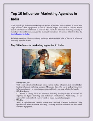 Top 10 Influencer Marketing Agencies in
India
In the digital age, influencer marketing has become a powerful tool for brands to reach their
target audience. With a population of over 1.3 billion people, India offers a vast and diverse
market for influencers and brands to connect. As a result, the influencer marketing industry in
India has witnessed tremendous growth. Eventually sometimes it becomes difficult to find the
best influencer in India.
To help you navigate this ever-evolving landscape, we've compiled a list of the top 10 influencer
marketing agencies in India.
Top 10 influencer marketing agencies in India:
 Influencer. In-
With a vast network of influencers across various niches, Influencer. in is one of India's
leading influencer marketing agencies. Moreover, they offer end-to-end services, from
influencer discovery to campaign execution, making it a one-stop solution for brands.
 KD Rooban-
KD Rooban is a rising star in the influencer marketing industry in India. Known for his
expertise in digital marketing and influencer collaborations. Additionally, he has
successfully partnered with various brands to create impactful campaigns.
 Winkl-
Winkl is a platform that connects brands with a network of trusted influencers. They
specialise in micro-influencer marketing, focusing on niche audiences to drive more
authentic engagement.
 