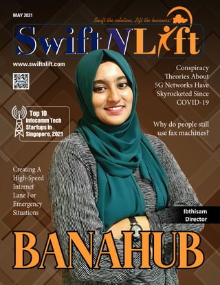 www.swiftnlift.com
MAY 2021
L
L
L
L
Swift
Swift ft
ft
Swift the solution, Lift the business!
BANAHUB
BANAHUB
Ibthisam
Ibthisam
Director
Director
Infocomm Tech
Startups In
Singapore, 2021
Top 10
Creating A
High-Speed
Internet
Lane For
Emergency
Situations
Conspiracy
Theories About
5G Networks Have
Skyrocketed Since
COVID-19
Why do people still
use fax machines?
 