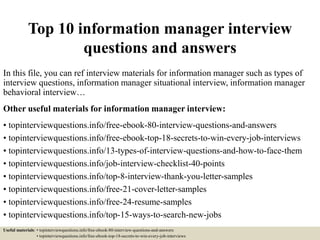 Top 10 information manager interview
questions and answers
In this file, you can ref interview materials for information manager such as types of
interview questions, information manager situational interview, information manager
behavioral interview…
Other useful materials for information manager interview:
• topinterviewquestions.info/free-ebook-80-interview-questions-and-answers
• topinterviewquestions.info/free-ebook-top-18-secrets-to-win-every-job-interviews
• topinterviewquestions.info/13-types-of-interview-questions-and-how-to-face-them
• topinterviewquestions.info/job-interview-checklist-40-points
• topinterviewquestions.info/top-8-interview-thank-you-letter-samples
• topinterviewquestions.info/free-21-cover-letter-samples
• topinterviewquestions.info/free-24-resume-samples
• topinterviewquestions.info/top-15-ways-to-search-new-jobs
Useful materials: • topinterviewquestions.info/free-ebook-80-interview-questions-and-answers
• topinterviewquestions.info/free-ebook-top-18-secrets-to-win-every-job-interviews
 