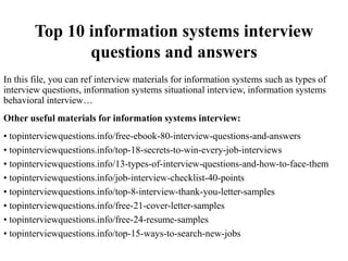 Top 10 information systems interview
questions and answers
In this file, you can ref interview materials for information systems such as types of
interview questions, information systems situational interview, information systems
behavioral interview…
Other useful materials for information systems interview:
• topinterviewquestions.info/free-ebook-80-interview-questions-and-answers
• topinterviewquestions.info/top-18-secrets-to-win-every-job-interviews
• topinterviewquestions.info/13-types-of-interview-questions-and-how-to-face-them
• topinterviewquestions.info/job-interview-checklist-40-points
• topinterviewquestions.info/top-8-interview-thank-you-letter-samples
• topinterviewquestions.info/free-21-cover-letter-samples
• topinterviewquestions.info/free-24-resume-samples
• topinterviewquestions.info/top-15-ways-to-search-new-jobs
 
