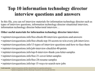 Top 10 information technology director
interview questions and answers
In this file, you can ref interview materials for information technology director such as
types of interview questions, information technology director situational interview,
information technology director behavioral interview…
Other useful materials for information technology director interview:
• topinterviewquestions.info/free-ebook-80-interview-questions-and-answers
• topinterviewquestions.info/free-ebook-top-18-secrets-to-win-every-job-interviews
• topinterviewquestions.info/13-types-of-interview-questions-and-how-to-face-them
• topinterviewquestions.info/job-interview-checklist-40-points
• topinterviewquestions.info/top-8-interview-thank-you-letter-samples
• topinterviewquestions.info/free-21-cover-letter-samples
• topinterviewquestions.info/free-24-resume-samples
• topinterviewquestions.info/top-15-ways-to-search-new-jobs
Useful materials: • topinterviewquestions.info/free-ebook-80-interview-questions-and-answers
• topinterviewquestions.info/free-ebook-top-18-secrets-to-win-every-job-interviews
 