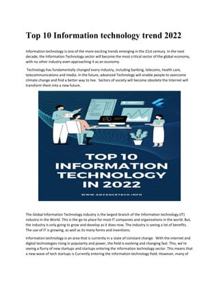 Top 10 Information technology trend 2022
Information technology is one of the more exciting trends emerging in the 21st century. In the next
decade, the Information Technology sector will become the most critical sector of the global economy,
with no other industry even approaching it as an economy.
Technology has fundamentally changed every industry, including banking, telecoms, health care,
telecommunications and media. In the future, advanced Technology will enable people to overcome
climate change and find a better way to live. Sectors of society will become obsolete the Internet will
transform them into a new future.
The Global Information Technology industry is the largest branch of the Information technology (IT)
industry in the World. This is the go-to place for most IT companies and organizations in the world. But,
the industry is only going to grow and develop as it does now. The industry is seeing a lot of benefits.
The use of IT is growing, as well as its many forms and inventions.
Information technology is an area that is currently in a state of constant change. With the internet and
digital technologies rising in popularity and power, the field is evolving and changing fast. This, we’re
seeing a flurry of new startups and startups entering the information technology sector. This means that
a new wave of tech startups is Currently entering the information technology field. However, many of
 
