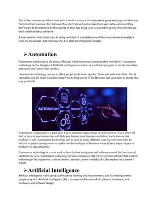 One of the common problems I see with a lot of startups is that they write great web apps and then use
them for their business. But, because they don’t know how to make their app really useful and they
don’t want to be bothered by the liability of their app being used as a marketing tool, they start to use
adult-rated analytics software.
A new analytics tool, Visist.com, is being launched. It is probably one of the most advanced analytics
tools on the market. Add it to your 2012 to 2013 list of tools to consider.
Automation
Automation technology is the process through which businesses automate their workflows. Automation
technology can be thought of Artificial intelligence in action: as a software program, it can do more than
just repeat one Action after another.
Automation technology can use to allow people to do more, quicker, better and with less effort. This is
especially true for small businesses that Need to keep on top of the Business and customers to ensure they
stay profitable.
Automation Technology is a great new way to automate many things in your business. It is a powerful
tool to have in your arsenal and will help you balance your business and allow you to turn on that
productive side. Automation Technology can be used in many different ways but will most often be
utilized in project management or production-focused type of business where it has a major impact on
productivity and efficiency.
Automation technology is a term used to describe how computers and software control the functions of
electronic devices. Automation technology includes computers that run scripts and software that controls
and manages the equipment, such as printers, speakers, motors and the like, that operate on a person’s
behalf.
Artificial Intelligence
Artificial Intelligence is the process of machine learning and improvement, and it’s making several
people very rich. Artificial Intelligence (AI) is an essential Element of all software, hardware, and
hardware and software design.
 