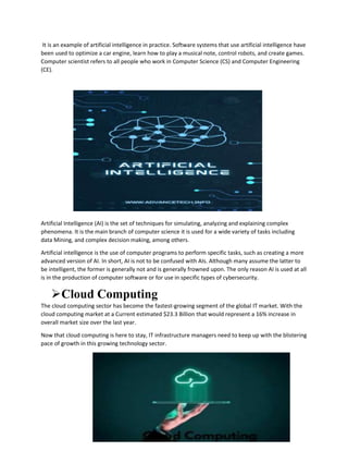 It is an example of artificial intelligence in practice. Software systems that use artificial intelligence have
been used to optimize a car engine, learn how to play a musical note, control robots, and create games.
Computer scientist refers to all people who work in Computer Science (CS) and Computer Engineering
(CE).
Artificial Intelligence (AI) is the set of techniques for simulating, analyzing and explaining complex
phenomena. It is the main branch of computer science it is used for a wide variety of tasks including
data Mining, and complex decision making, among others.
Artificial intelligence is the use of computer programs to perform specific tasks, such as creating a more
advanced version of AI. In short, AI is not to be confused with AIs. Although many assume the latter to
be intelligent, the former is generally not and is generally frowned upon. The only reason AI is used at all
is in the production of computer software or for use in specific types of cybersecurity.
Cloud Computing
The cloud computing sector has become the fastest-growing segment of the global IT market. With the
cloud computing market at a Current estimated $23.3 Billion that would represent a 16% increase in
overall market size over the last year.
Now that cloud computing is here to stay, IT infrastructure managers need to keep up with the blistering
pace of growth in this growing technology sector.
 