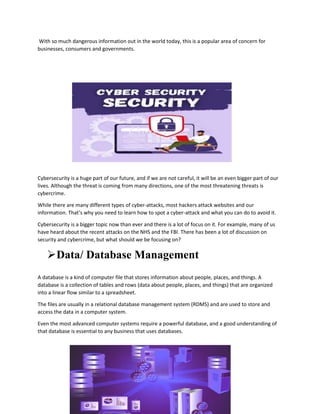 With so much dangerous information out in the world today, this is a popular area of concern for
businesses, consumers and governments.
Cybersecurity is a huge part of our future, and if we are not careful, it will be an even bigger part of our
lives. Although the threat is coming from many directions, one of the most threatening threats is
cybercrime.
While there are many different types of cyber-attacks, most hackers attack websites and our
information. That’s why you need to learn how to spot a cyber-attack and what you can do to avoid it.
Cybersecurity is a bigger topic now than ever and there is a lot of focus on it. For example, many of us
have heard about the recent attacks on the NHS and the FBI. There has been a lot of discussion on
security and cybercrime, but what should we be focusing on?
Data/ Database Management
A database is a kind of computer file that stores information about people, places, and things. A
database is a collection of tables and rows (data about people, places, and things) that are organized
into a linear flow similar to a spreadsheet.
The files are usually in a relational database management system (RDMS) and are used to store and
access the data in a computer system.
Even the most advanced computer systems require a powerful database, and a good understanding of
that database is essential to any business that uses databases.
 