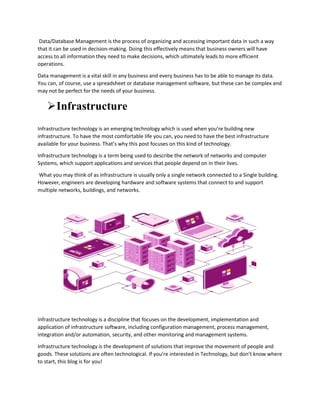 Data/Database Management is the process of organizing and accessing important data in such a way
that it can be used in decision-making. Doing this effectively means that business owners will have
access to all information they need to make decisions, which ultimately leads to more efficient
operations.
Data management is a vital skill in any business and every business has to be able to manage its data.
You can, of course, use a spreadsheet or database management software, but these can be complex and
may not be perfect for the needs of your business.
Infrastructure
Infrastructure technology is an emerging technology which is used when you’re building new
infrastructure. To have the most comfortable life you can, you need to have the best infrastructure
available for your business. That’s why this post focuses on this kind of technology.
Infrastructure technology is a term being used to describe the network of networks and computer
Systems, which support applications and services that people depend on in their lives.
What you may think of as infrastructure is usually only a single network connected to a Single building.
However, engineers are developing hardware and software systems that connect to and support
multiple networks, buildings, and networks.
Infrastructure technology is a discipline that focuses on the development, implementation and
application of infrastructure software, including configuration management, process management,
integration and/or automation, security, and other monitoring and management systems.
Infrastructure technology is the development of solutions that improve the movement of people and
goods. These solutions are often technological. If you’re interested in Technology, but don’t know where
to start, this blog is for you!
 