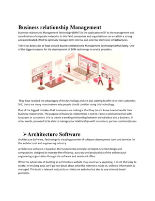 Business relationship Management
Business relationship Management Technology (BRMT) is the application of IT to the management and
coordination of corporate networks. In this field, companies and organizations can establish a strong
and coordinated effort to optimally manage both internal and external electronic infrastructures.
There has been a lot of hype around Business Relationship Management Technology (BRM) lately. One
of the biggest reasons for the development of BRM technology is service providers.
They have realized the advantages of this technology and are also starting to offer it to their customers.
Still, there are many more reasons why people should consider using this technology.
One of the biggest mistakes that businesses are making is that they do not know how to handle their
business relationships. The purpose of business relationships is not to create a solid connection with
taxpayers or customers. It is to create a working relationship between an individual and a business. In
other words, you need to be able to manage your relationships with customers, partners and employees
Architecture Software
Architecture Software, Technology is a leading provider of software development tools and services for
the architectural and engineering industry.
Architecture software is based on the fundamental principles of object-oriented design and
computation, designed to increase the efficiency, accuracy and productivity of the architectural
engineering organization through the software and services it offers.
While the whole idea of building an architecture website may sound very appealing, it is not that easy to
create. In this blog post, we’ll go into detail about what the internet is made of, and how information is
managed. This topic is relevant not just to architecture websites but also to any internet-based
platforms.
 