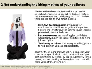 2.Not understanding the hiring motives of your audience
There are three basic audiences that a job seeker
sends his/her resume to: executive decision-makers,
resume screeners, and third-party recruiters. Each of
these groups has its own hiring motives.
• Executive decision-makers are looking for
candidates who will have a significant impact on
bottom-line initiatives, such as time saved, income
generated, revenue built, etc.
• Resume screeners are searching for candidates
who directly match the lists of qualifications in the
job description.
• Third-party recruiters are looking for selling points
to help position you as a top candidate.
Knowing these hiring motives will help you craft your
cover letter specifically to catch the attention of your
particular hiring audience. By appealing directly to the
reader, you are creating an immediate bond that will
make you a stronger candidate.
Useful materials: • interviewquestions360.com/free-ebook-80-interview-questions-and-answers
• interviewquestions360.com/free-ebook-top-18-secrets-to-win-every-job-interviews
 