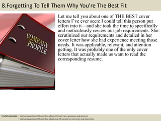 8.Forgetting To Tell Them Why You’re The Best Fit
Let me tell you about one of THE BEST cover
letters I’ve ever seen: I could tell this person put
effort into it—and she took the time to specifically
and meticulously review our job requirements. She
scrutinized our requirements and detailed in her
cover letter how she had experience meeting those
needs. It was applicable, relevant, and attention
getting. It was probably one of the only cover
letters that actually made us want to read the
corresponding resume.
Useful materials: • interviewquestions360.com/free-ebook-80-interview-questions-and-answers
• interviewquestions360.com/free-ebook-top-18-secrets-to-win-every-job-interviews
 