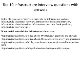 Top 10 infrastructure interview questions with
answers
In this file, you can ref interview materials for infrastructure such as,
infrastructure situational interview, infrastructure behavioral interview,
infrastructure phone interview, infrastructure interview thank you letter,
infrastructure interview tips …
Other useful materials for infrastructure interview:
• topinterviewquestions.info/free-ebook-80-interview-questions-and-answers
• topinterviewquestions.info/free-ebook-18-secrets-to-win-every-job-interviews
• topinterviewquestions.info/13-types-of-interview-questions-and-how-to-face-
them
• topinterviewquestions.info/top-8-interview-thank-you-letter-samples
 