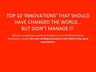 TOP	
  10	
  ‘INNOVATIONS’	
  THAT	
  SHOULD	
  
   HAVE	
  CHANGED	
  THE	
  WORLD...	
  	
  
         BUT	
  DIDN’T	
  MANAGE	
  IT.	
  
   This	
  list,	
  compiled	
  by	
  a	
  panel	
  of	
  20	
  experts	
  from	
  the	
  BriNsh	
  Science	
  
AssociaNon,	
  reveals	
  the	
  most	
  exci+ng	
  innova+ons	
  that	
  failed	
  to	
  live	
  up	
  to	
  
                                              expecta+ons.	
  
                                                           	
  
 
