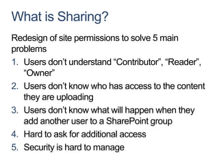 What is Sharing?
Redesign of site permissions to solve 5 main
problems
1. Users don’t understand “Contributor”, “Reader”,
   “Owner”
2. Users don’t know who has access to the content
   they are uploading
3. Users don’t know what will happen when they
   add another user to a SharePoint group
4. Hard to ask for additional access
5. Security is hard to manage
 
