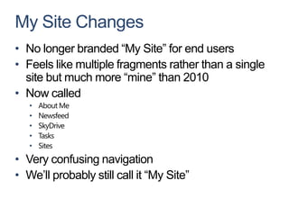 My Site Changes
• No longer branded “My Site” for end users
• Feels like multiple fragments rather than a single
  site but much more “mine” than 2010
• Now called
   •   About Me
   •   Newsfeed
   •   SkyDrive
   •   Tasks
   •   Sites
• Very confusing navigation
• We’ll probably still call it “My Site”
 