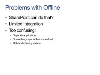 Problems with Offline
• SharePoint can do that?
• Limited Integration
• Too confusing!
  • Separate application
  • Some things sync offline some don’t
  • Rebranded every version
 