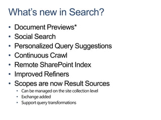 What’s new in Search?
•   Document Previews*
•   Social Search
•   Personalized Query Suggestions
•   Continuous Crawl
•   Remote SharePoint Index
•   Improved Refiners
•   Scopes are now Result Sources
    • Can be managed on the site collection level
    • Exchange added
    • Support query transformations
 