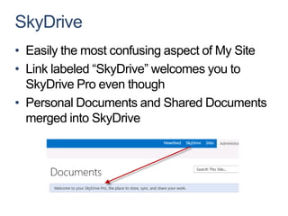 SkyDrive
• Easily the most confusing aspect of My Site
• Link labeled “SkyDrive” welcomes you to
  SkyDrive Pro even though
• Personal Documents and Shared Documents
  merged into SkyDrive
 