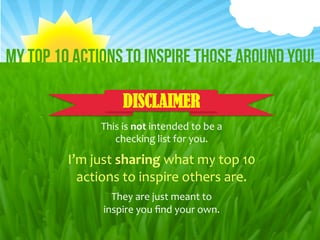 Click	
  to	
  edit	
  Master	
  /tle	
  style	
  
 My Top 10 Actions to Inspire those around You!

                                               DISCLAIMER
                                      This	
  is	
  not	
  intended	
  to	
  be	
  a	
  	
  
                                         checking	
  list	
  for	
  you.	
  

                            I’m	
  just	
  sharing	
  what	
  my	
  top	
  10	
  
                              actions	
  to	
  inspire	
  others	
  are.	
  
                                         They	
  are	
  just	
  meant	
  to	
  	
  
                                       inspire	
  you	
  ﬁnd	
  your	
  own.	
  
By	
  Dey	
  Dos	
  
        2/16/12	
                                                                              1	
  
http://facebook.com/page.DeyDos	
  
 