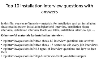 Top 10 installation interview questions with
answers
In this file, you can ref interview materials for installation such as, installation
situational interview, installation behavioral interview, installation phone
interview, installation interview thank you letter, installation interview tips …
Other useful materials for installation interview:
• topinterviewquestions.info/free-ebook-80-interview-questions-and-answers
• topinterviewquestions.info/free-ebook-18-secrets-to-win-every-job-interviews
• topinterviewquestions.info/13-types-of-interview-questions-and-how-to-face-
them
• topinterviewquestions.info/top-8-interview-thank-you-letter-samples
 