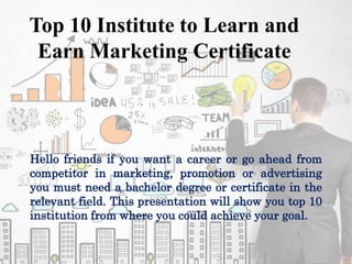 Top 10 Institute to Learn and
Earn Marketing Certificate
Hello friends if you want a career or go ahead from
competitor in marketing, promotion or advertising
you must need a bachelor degree or certificate in the
relevant field. This presentation will show you top 10
institution from where you could achieve your goal.
 
