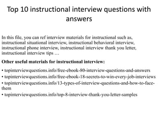 Top 10 instructional interview questions with
answers
In this file, you can ref interview materials for instructional such as,
instructional situational interview, instructional behavioral interview,
instructional phone interview, instructional interview thank you letter,
instructional interview tips …
Other useful materials for instructional interview:
• topinterviewquestions.info/free-ebook-80-interview-questions-and-answers
• topinterviewquestions.info/free-ebook-18-secrets-to-win-every-job-interviews
• topinterviewquestions.info/13-types-of-interview-questions-and-how-to-face-
them
• topinterviewquestions.info/top-8-interview-thank-you-letter-samples
 