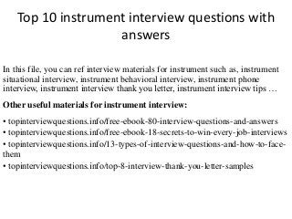 Top 10 instrument interview questions with
answers
In this file, you can ref interview materials for instrument such as, instrument
situational interview, instrument behavioral interview, instrument phone
interview, instrument interview thank you letter, instrument interview tips …
Other useful materials for instrument interview:
• topinterviewquestions.info/free-ebook-80-interview-questions-and-answers
• topinterviewquestions.info/free-ebook-18-secrets-to-win-every-job-interviews
• topinterviewquestions.info/13-types-of-interview-questions-and-how-to-face-
them
• topinterviewquestions.info/top-8-interview-thank-you-letter-samples
 
