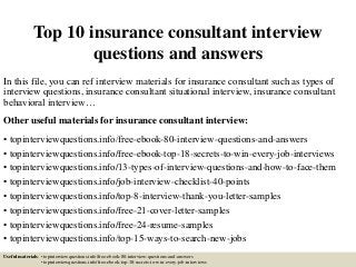 Top 10 insurance consultant interview
questions and answers
In this file, you can ref interview materials for insurance consultant such as types of
interview questions, insurance consultant situational interview, insurance consultant
behavioral interview…
Other useful materials for insurance consultant interview:
• topinterviewquestions.info/free-ebook-80-interview-questions-and-answers
• topinterviewquestions.info/free-ebook-top-18-secrets-to-win-every-job-interviews
• topinterviewquestions.info/13-types-of-interview-questions-and-how-to-face-them
• topinterviewquestions.info/job-interview-checklist-40-points
• topinterviewquestions.info/top-8-interview-thank-you-letter-samples
• topinterviewquestions.info/free-21-cover-letter-samples
• topinterviewquestions.info/free-24-resume-samples
• topinterviewquestions.info/top-15-ways-to-search-new-jobs
Useful materials: • topinterviewquestions.info/free-ebook-80-interview-questions-and-answers
• topinterviewquestions.info/free-ebook-top-18-secrets-to-win-every-job-interviews
 