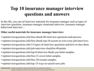 Top 10 insurance manager interview
questions and answers
In this file, you can ref interview materials for insurance manager such as types of
interview questions, insurance manager situational interview, insurance manager
behavioral interview…
Other useful materials for insurance manager interview:
• topinterviewquestions.info/free-ebook-80-interview-questions-and-answers
• topinterviewquestions.info/free-ebook-top-18-secrets-to-win-every-job-interviews
• topinterviewquestions.info/13-types-of-interview-questions-and-how-to-face-them
• topinterviewquestions.info/job-interview-checklist-40-points
• topinterviewquestions.info/top-8-interview-thank-you-letter-samples
• topinterviewquestions.info/free-21-cover-letter-samples
• topinterviewquestions.info/free-24-resume-samples
• topinterviewquestions.info/top-15-ways-to-search-new-jobs
Useful materials: • topinterviewquestions.info/free-ebook-80-interview-questions-and-answers
• topinterviewquestions.info/free-ebook-top-18-secrets-to-win-every-job-interviews
 