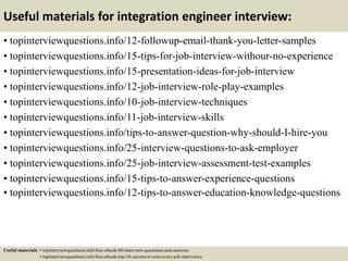 Useful materials for integration engineer interview:
• topinterviewquestions.info/12-followup-email-thank-you-letter-samples
• topinterviewquestions.info/15-tips-for-job-interview-withour-no-experience
• topinterviewquestions.info/15-presentation-ideas-for-job-interview
• topinterviewquestions.info/12-job-interview-role-play-examples
• topinterviewquestions.info/10-job-interview-techniques
• topinterviewquestions.info/11-job-interview-skills
• topinterviewquestions.info/tips-to-answer-question-why-should-I-hire-you
• topinterviewquestions.info/25-interview-questions-to-ask-employer
• topinterviewquestions.info/25-job-interview-assessment-test-examples
• topinterviewquestions.info/15-tips-to-answer-experience-questions
• topinterviewquestions.info/12-tips-to-answer-education-knowledge-questions
Useful materials: • topinterviewquestions.info/free-ebook-80-interview-questions-and-answers
• topinterviewquestions.info/free-ebook-top-18-secrets-to-win-every-job-interviews
 