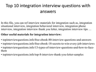 Top 10 integration interview questions with
answers
In this file, you can ref interview materials for integration such as, integration
situational interview, integration behavioral interview, integration phone
interview, integration interview thank you letter, integration interview tips …
Other useful materials for integration interview:
• topinterviewquestions.info/free-ebook-80-interview-questions-and-answers
• topinterviewquestions.info/free-ebook-18-secrets-to-win-every-job-interviews
• topinterviewquestions.info/13-types-of-interview-questions-and-how-to-face-
them
• topinterviewquestions.info/top-8-interview-thank-you-letter-samples
 