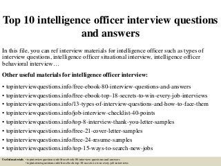 Top 10 intelligence officer interview questions
and answers
In this file, you can ref interview materials for intelligence officer such as types of
interview questions, intelligence officer situational interview, intelligence officer
behavioral interview…
Other useful materials for intelligence officer interview:
• topinterviewquestions.info/free-ebook-80-interview-questions-and-answers
• topinterviewquestions.info/free-ebook-top-18-secrets-to-win-every-job-interviews
• topinterviewquestions.info/13-types-of-interview-questions-and-how-to-face-them
• topinterviewquestions.info/job-interview-checklist-40-points
• topinterviewquestions.info/top-8-interview-thank-you-letter-samples
• topinterviewquestions.info/free-21-cover-letter-samples
• topinterviewquestions.info/free-24-resume-samples
• topinterviewquestions.info/top-15-ways-to-search-new-jobs
Useful materials: • topinterviewquestions.info/free-ebook-80-interview-questions-and-answers
• topinterviewquestions.info/free-ebook-top-18-secrets-to-win-every-job-interviews
 