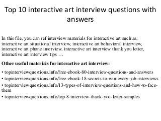 Top 10 interactive art interview questions with
answers
In this file, you can ref interview materials for interactive art such as,
interactive art situational interview, interactive art behavioral interview,
interactive art phone interview, interactive art interview thank you letter,
interactive art interview tips …
Other useful materials for interactive art interview:
• topinterviewquestions.info/free-ebook-80-interview-questions-and-answers
• topinterviewquestions.info/free-ebook-18-secrets-to-win-every-job-interviews
• topinterviewquestions.info/13-types-of-interview-questions-and-how-to-face-
them
• topinterviewquestions.info/top-8-interview-thank-you-letter-samples
 