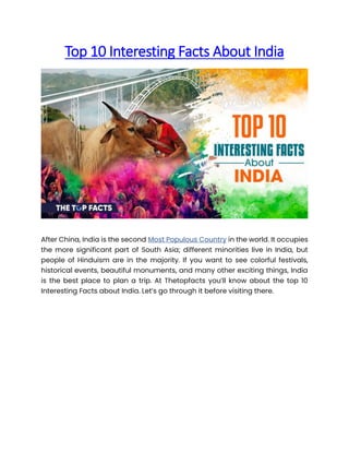 Top 10 Interesting Facts About India
After China, India is the second Most Populous Country in the world. It occupies
the more significant part of South Asia; different minorities live in India, but
people of Hinduism are in the majority. If you want to see colorful festivals,
historical events, beautiful monuments, and many other exciting things, India
is the best place to plan a trip. At Thetopfacts you’ll know about the top 10
Interesting Facts about India. Let’s go through it before visiting there.
 