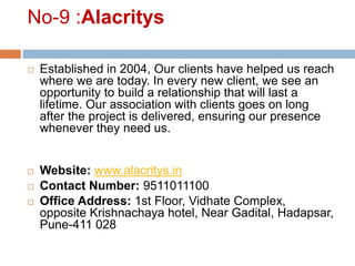 No-9 :Alacritys
 Established in 2004, Our clients have helped us reach
where we are today. In every new client, we see an
opportunity to build a relationship that will last a
lifetime. Our association with clients goes on long
after the project is delivered, ensuring our presence
whenever they need us.
 Website: www.alacritys.in
 Contact Number: 9511011100
 Office Address: 1st Floor, Vidhate Complex,
opposite Krishnachaya hotel, Near Gadital, Hadapsar,
Pune-411 028
 