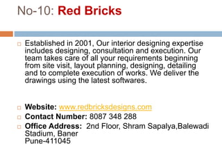 No-10: Red Bricks
 Established in 2001, Our interior designing expertise
includes designing, consultation and execution. Our
team takes care of all your requirements beginning
from site visit, layout planning, designing, detailing
and to complete execution of works. We deliver the
drawings using the latest softwares.
 Website: www.redbricksdesigns.com
 Contact Number: 8087 348 288
 Office Address: 2nd Floor, Shram Sapalya,Balewadi
Stadium, Baner
Pune-411045
 