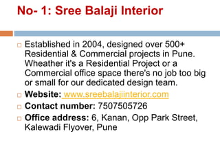 No- 1: Sree Balaji Interior
 Established in 2004, designed over 500+
Residential & Commercial projects in Pune.
Wheather it's a Residential Project or a
Commercial office space there's no job too big
or small for our dedicated design team.
 Website: www.sreebalajiinterior.com
 Contact number: 7507505726
 Office address: 6, Kanan, Opp Park Street,
Kalewadi Flyover, Pune
 