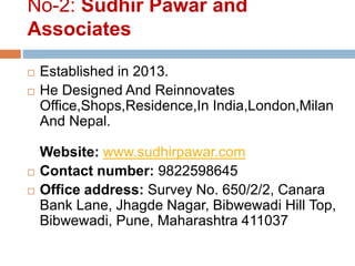 No-2: Sudhir Pawar and
Associates
 Established in 2013.
 He Designed And Reinnovates
Office,Shops,Residence,In India,London,Milan
And Nepal.
Website: www.sudhirpawar.com
 Contact number: 9822598645
 Office address: Survey No. 650/2/2, Canara
Bank Lane, Jhagde Nagar, Bibwewadi Hill Top,
Bibwewadi, Pune, Maharashtra 411037
 