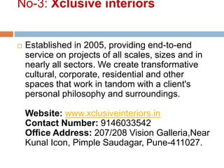 No-3: Xclusive interiors
 Established in 2005, providing end-to-end
service on projects of all scales, sizes and in
nearly all sectors. We create transformative
cultural, corporate, residential and other
spaces that work in tandom with a client's
personal philosophy and surroundings.
Website: www.xclusiveinteriors.in
Contact Number: 9146033542
Office Address: 207/208 Vision Galleria,Near
Kunal Icon, Pimple Saudagar, Pune-411027.
 