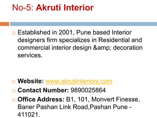 No-5: Akruti Interior
 Established in 2001, Pune based Interior
designers firm specializes in Residential and
commercial interior design &amp; decoration
services.
 Website: www.akrutiinteriors.com
 Contact Number: 9890025864
 Office Address: B1, 101, Monvert Finesse,
Baner Pashan Link Road,Pashan Pune -
411021.
 