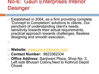 No-6: Gauri Enterprises Interior
Desinger
 Established in 2004, as a firm providing complete
'Concept to Completion' solutions to clients. Our
penchant of understanding client's needs,
sensitivity towards their actual requirements,
practical approach towards challenges, flawless
designing and smooth execution.

 Website: www.pravininteriors.com
 Contact Number: 9823362334
 Office Address: Sanjiwani Plaza, Shop No. 3,
Left side Bhusari Colony,Next to Kothrud Depot
Chowk
 