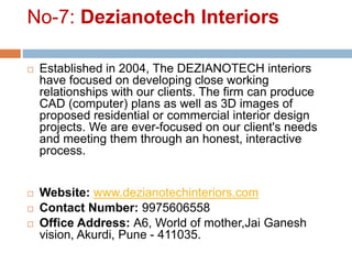 No-7: Dezianotech Interiors
 Established in 2004, The DEZIANOTECH interiors
have focused on developing close working
relationships with our clients. The firm can produce
CAD (computer) plans as well as 3D images of
proposed residential or commercial interior design
projects. We are ever-focused on our client's needs
and meeting them through an honest, interactive
process.
 Website: www.dezianotechinteriors.com
 Contact Number: 9975606558
 Office Address: A6, World of mother,Jai Ganesh
vision, Akurdi, Pune - 411035.
 